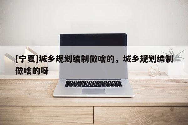 [寧夏]城鄉(xiāng)規(guī)劃編制做啥的，城鄉(xiāng)規(guī)劃編制做啥的呀