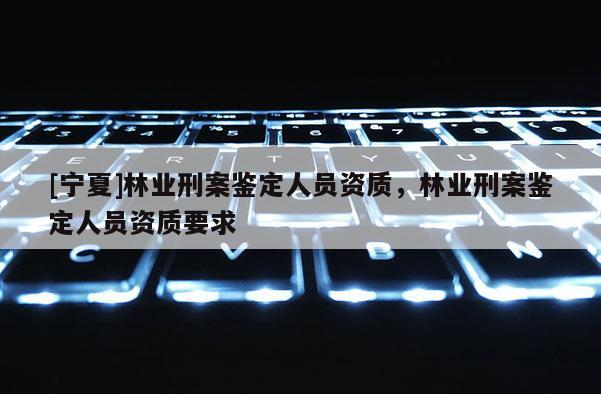 [寧夏]林業(yè)刑案鑒定人員資質(zhì)，林業(yè)刑案鑒定人員資質(zhì)要求