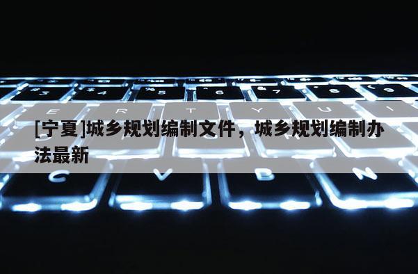 [寧夏]城鄉(xiāng)規(guī)劃編制文件，城鄉(xiāng)規(guī)劃編制辦法最新