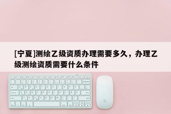 [寧夏]測(cè)繪乙級(jí)資質(zhì)辦理需要多久，辦理乙級(jí)測(cè)繪資質(zhì)需要什么條件