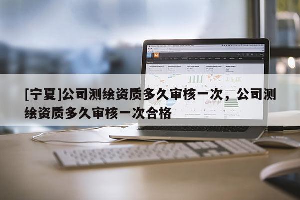 [寧夏]公司測繪資質多久審核一次，公司測繪資質多久審核一次合格