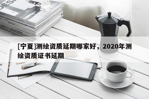 [寧夏]測繪資質延期哪家好，2020年測繪資質證書延期