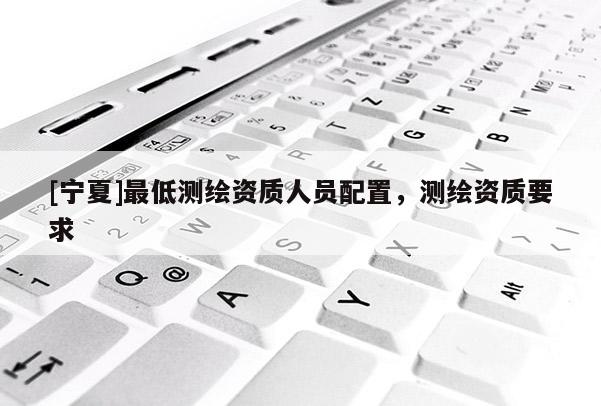 [寧夏]最低測繪資質(zhì)人員配置，測繪資質(zhì)要求