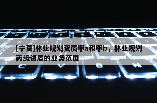 [寧夏]林業規劃資質甲a和甲b，林業規劃丙級資質的業務范圍