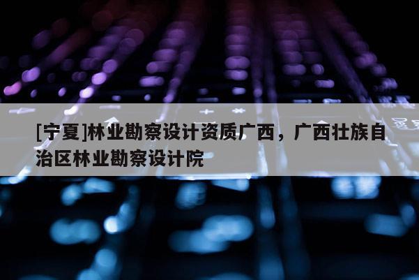 [寧夏]林業勘察設計資質廣西，廣西壯族自治區林業勘察設計院