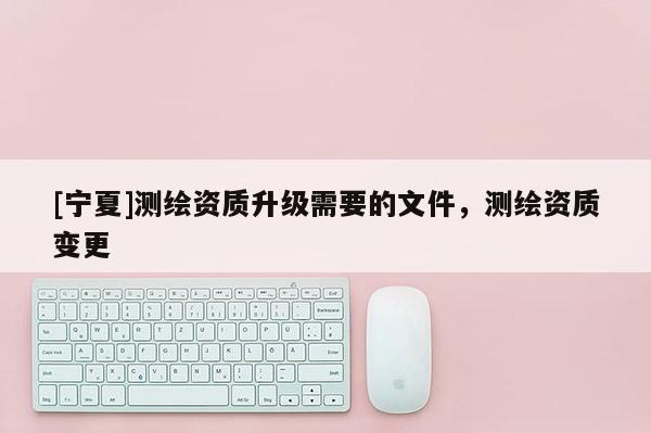 [寧夏]測繪資質升級需要的文件，測繪資質變更