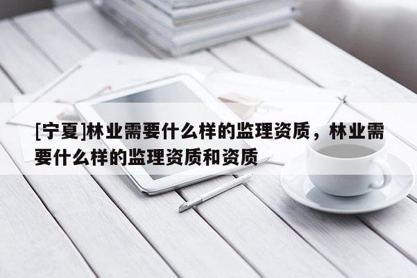 [寧夏]林業(yè)需要什么樣的監(jiān)理資質(zhì)，林業(yè)需要什么樣的監(jiān)理資質(zhì)和資質(zhì)