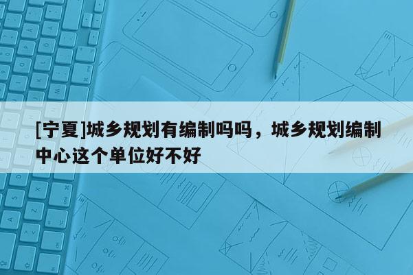 [寧夏]城鄉(xiāng)規(guī)劃有編制嗎嗎，城鄉(xiāng)規(guī)劃編制中心這個單位好不好