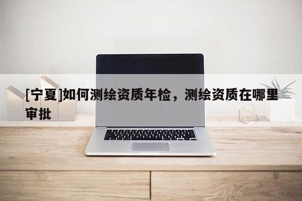 [寧夏]如何測繪資質年檢，測繪資質在哪里審批