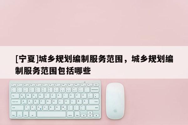 [寧夏]城鄉規劃編制服務范圍，城鄉規劃編制服務范圍包括哪些