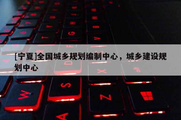 [寧夏]全國城鄉(xiāng)規(guī)劃編制中心，城鄉(xiāng)建設規(guī)劃中心