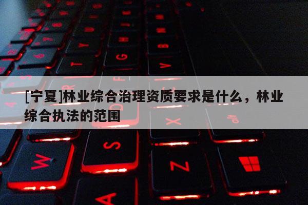 [寧夏]林業(yè)綜合治理資質(zhì)要求是什么，林業(yè)綜合執(zhí)法的范圍