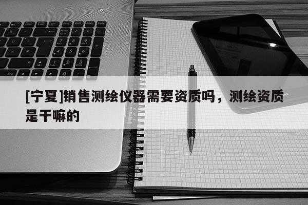 [寧夏]銷售測繪儀器需要資質嗎，測繪資質是干嘛的