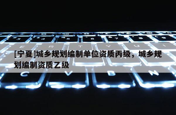 [寧夏]城鄉(xiāng)規(guī)劃編制單位資質(zhì)丙級，城鄉(xiāng)規(guī)劃編制資質(zhì)乙級