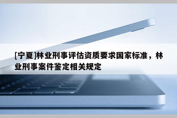 [寧夏]林業刑事評估資質要求國家標準，林業刑事案件鑒定相關規定