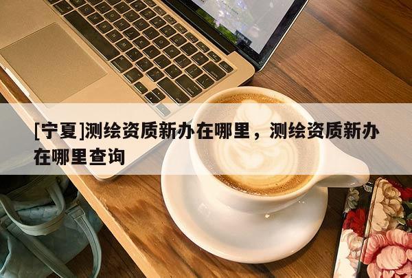[寧夏]測繪資質新辦在哪里，測繪資質新辦在哪里查詢