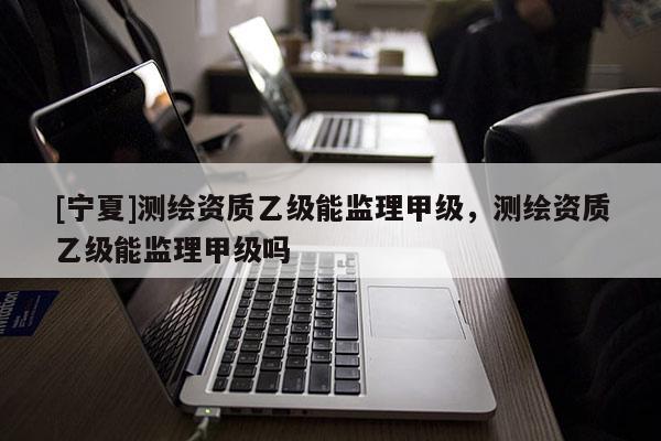 [寧夏]測繪資質乙級能監理甲級，測繪資質乙級能監理甲級嗎