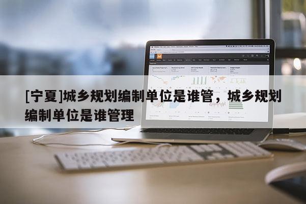 [寧夏]城鄉規劃編制單位是誰管，城鄉規劃編制單位是誰管理