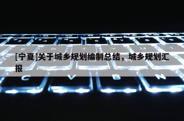 [寧夏]關(guān)于城鄉(xiāng)規(guī)劃編制總結(jié)，城鄉(xiāng)規(guī)劃匯報(bào)