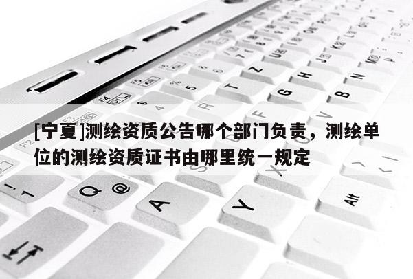 [寧夏]測繪資質公告哪個部門負責，測繪單位的測繪資質證書由哪里統一規定