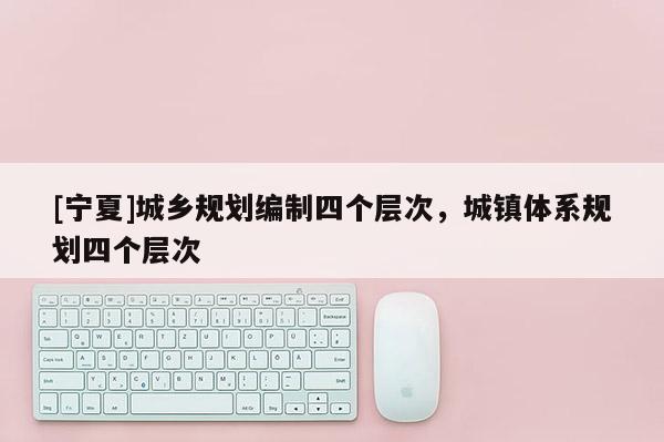 [寧夏]城鄉(xiāng)規(guī)劃編制四個層次，城鎮(zhèn)體系規(guī)劃四個層次