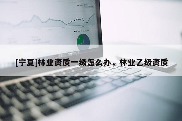 [寧夏]林業(yè)資質(zhì)一級(jí)怎么辦，林業(yè)乙級(jí)資質(zhì)