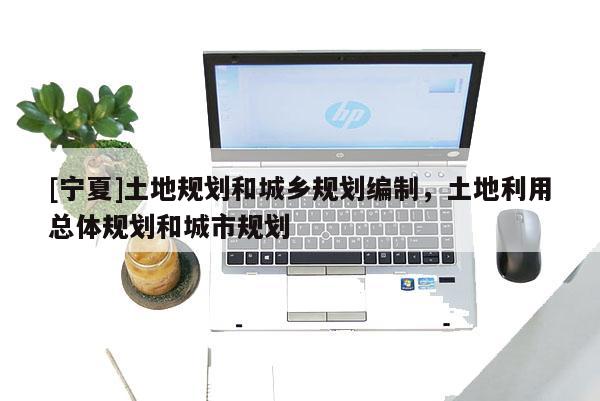 [寧夏]土地規劃和城鄉規劃編制，土地利用總體規劃和城市規劃