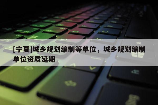 [寧夏]城鄉規劃編制等單位，城鄉規劃編制單位資質延期