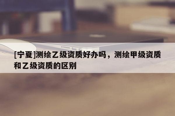 [寧夏]測繪乙級資質(zhì)好辦嗎，測繪甲級資質(zhì)和乙級資質(zhì)的區(qū)別