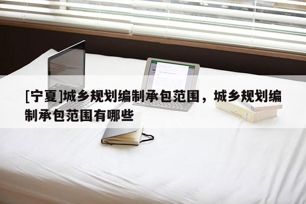 [寧夏]城鄉規劃編制承包范圍，城鄉規劃編制承包范圍有哪些