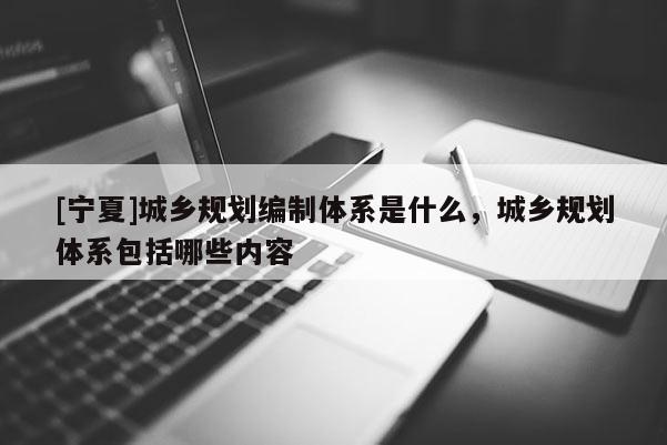 [寧夏]城鄉規劃編制體系是什么，城鄉規劃體系包括哪些內容