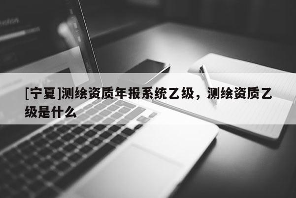 [寧夏]測繪資質年報系統乙級，測繪資質乙級是什么