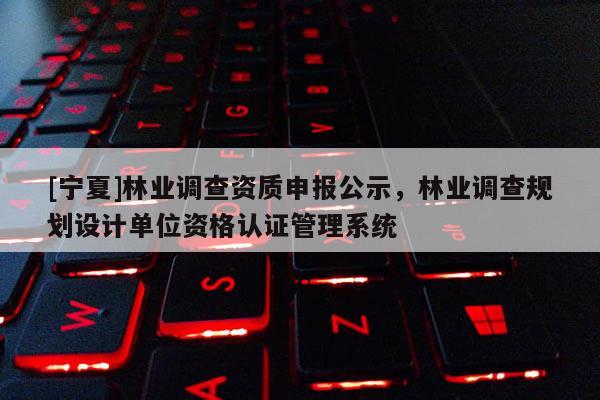 [寧夏]林業調查資質申報公示，林業調查規劃設計單位資格認證管理系統