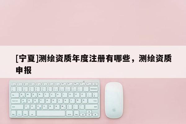 [寧夏]測繪資質(zhì)年度注冊有哪些，測繪資質(zhì)申報