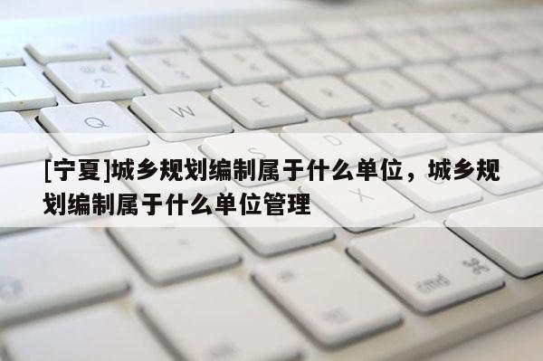 [寧夏]城鄉(xiāng)規(guī)劃編制屬于什么單位，城鄉(xiāng)規(guī)劃編制屬于什么單位管理