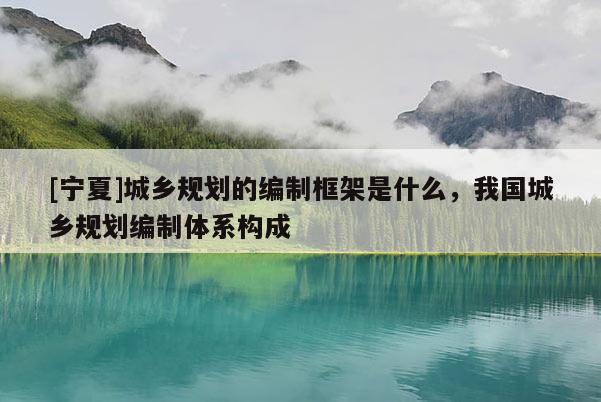 [寧夏]城鄉規劃的編制框架是什么，我國城鄉規劃編制體系構成