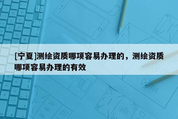 [寧夏]測繪資質哪項容易辦理的，測繪資質哪項容易辦理的有效