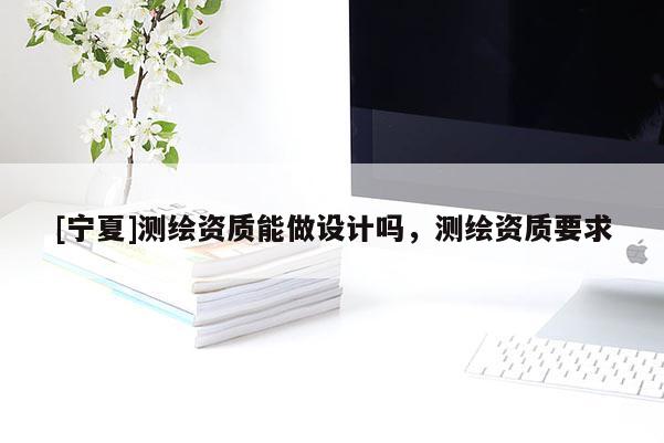 [寧夏]測繪資質能做設計嗎，測繪資質要求