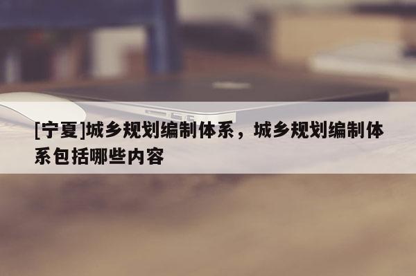 [寧夏]城鄉規劃編制體系，城鄉規劃編制體系包括哪些內容