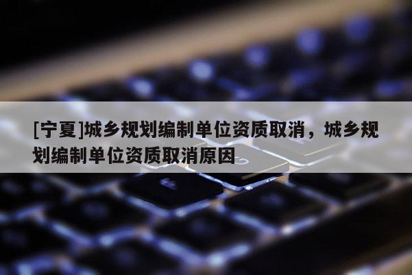 [寧夏]城鄉(xiāng)規(guī)劃編制單位資質(zhì)取消，城鄉(xiāng)規(guī)劃編制單位資質(zhì)取消原因