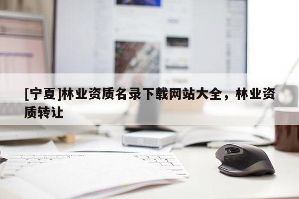 [寧夏]林業(yè)資質(zhì)名錄下載網(wǎng)站大全，林業(yè)資質(zhì)轉(zhuǎn)讓