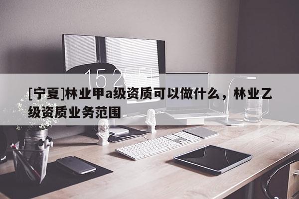 [寧夏]林業甲a級資質可以做什么，林業乙級資質業務范圍