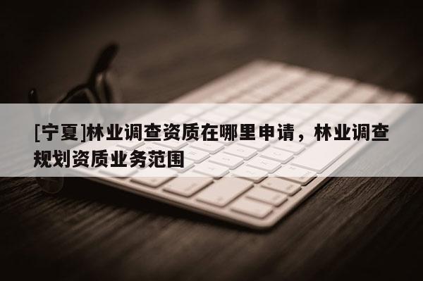[寧夏]林業(yè)調(diào)查資質(zhì)在哪里申請，林業(yè)調(diào)查規(guī)劃資質(zhì)業(yè)務(wù)范圍