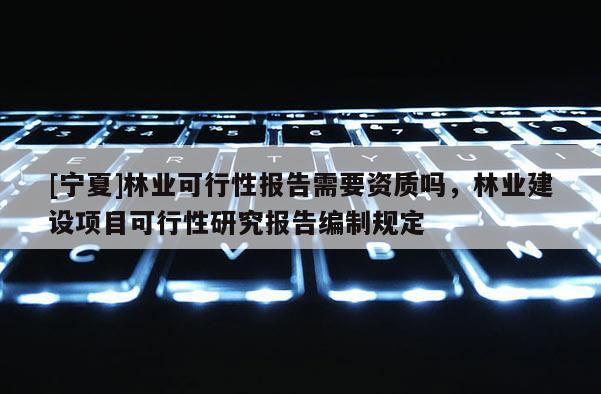 [寧夏]林業(yè)可行性報(bào)告需要資質(zhì)嗎，林業(yè)建設(shè)項(xiàng)目可行性研究報(bào)告編制規(guī)定