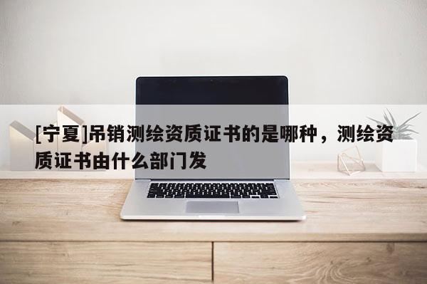 [寧夏]吊銷測繪資質證書的是哪種，測繪資質證書由什么部門發