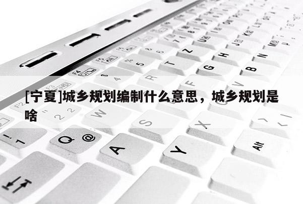 [寧夏]城鄉(xiāng)規(guī)劃編制什么意思，城鄉(xiāng)規(guī)劃是啥