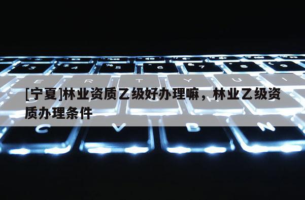 [寧夏]林業資質乙級好辦理嘛，林業乙級資質辦理條件