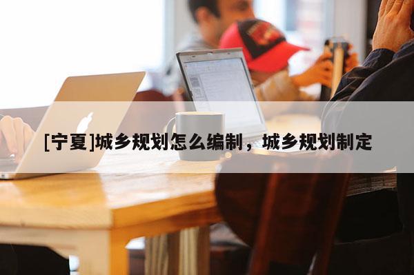 [寧夏]城鄉(xiāng)規(guī)劃怎么編制，城鄉(xiāng)規(guī)劃制定