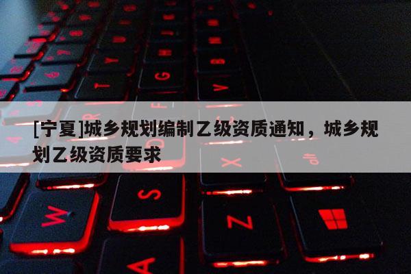 [寧夏]城鄉(xiāng)規(guī)劃編制乙級資質(zhì)通知，城鄉(xiāng)規(guī)劃乙級資質(zhì)要求