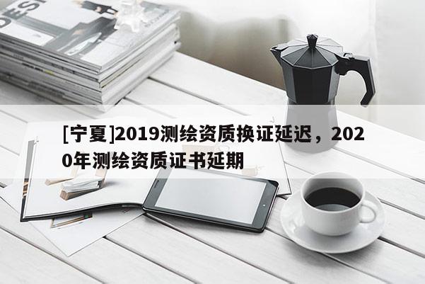 [寧夏]2019測繪資質換證延遲，2020年測繪資質證書延期